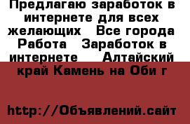 Предлагаю,заработок в интернете для всех желающих - Все города Работа » Заработок в интернете   . Алтайский край,Камень-на-Оби г.